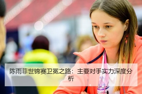 陈雨菲世锦赛卫冕之路：主要对手实力深度分析
